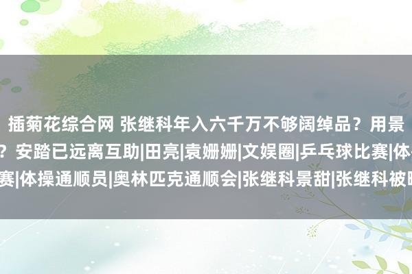 插菊花综合网 张继科年入六千万不够阔绰品？用景甜私东谈主视频抵债？安踏已远离互助|田亮|袁姗姗|文娱圈|乒乓球比赛|体操通顺员|奥林匹克通顺会|张继科景甜|张继科被曝用景甜奥妙照抵债