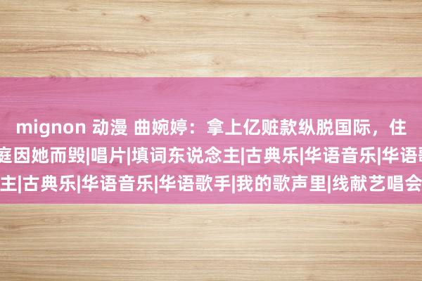 mignon 动漫 曲婉婷：拿上亿赃款纵脱国际，住豪宅开豪车，566个家庭因她而毁|唱片|填词东说念主|古典乐|华语音乐|华语歌手|我的歌声里|线献艺唱会