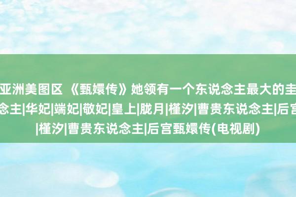 亚洲美图区 《甄嬛传》她领有一个东说念主最大的圭表：精确识东说念主|华妃|端妃|敬妃|皇上|胧月|槿汐|曹贵东说念主|后宫甄嬛传(电视剧)