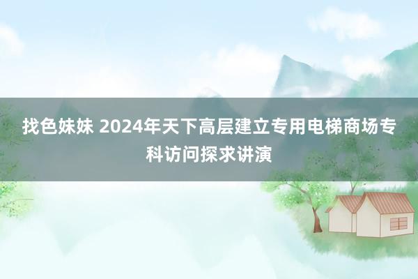 找色妹妹 2024年天下高层建立专用电梯商场专科访问探求讲演