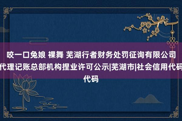 咬一口兔娘 裸舞 芜湖行者财务处罚征询有限公司代理记账总部机构捏业许可公示|芜湖市|社会信用代码