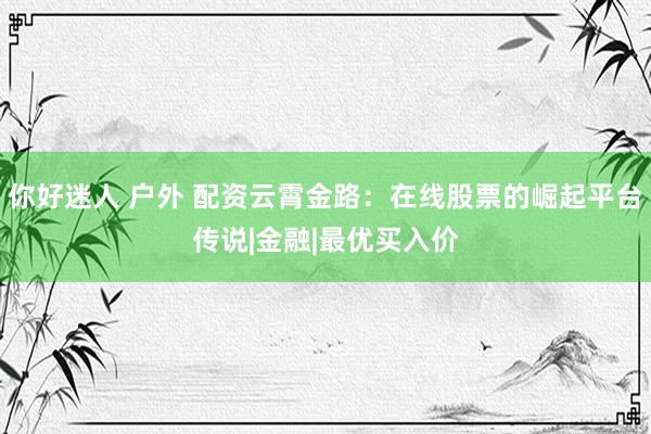 你好迷人 户外 配资云霄金路：在线股票的崛起平台传说|金融|最优买入价