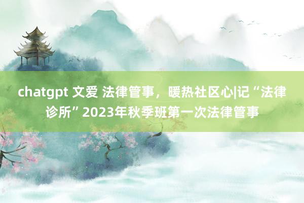 chatgpt 文爱 法律管事，暖热社区心|记“法律诊所”2023年秋季班第一次法律管事