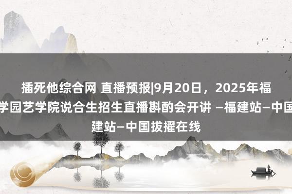 插死他综合网 直播预报|9月20日，2025年福建农林大学园艺学院说合生招生直播斟酌会开讲 —福建站—中国拔擢在线