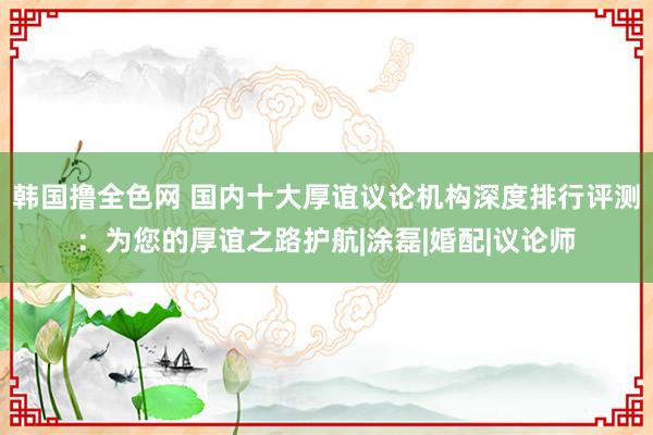 韩国撸全色网 国内十大厚谊议论机构深度排行评测：为您的厚谊之路护航|涂磊|婚配|议论师