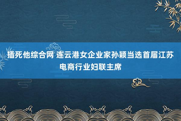 插死他综合网 连云港女企业家孙颖当选首届江苏电商行业妇联主席