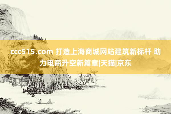 ccc515.com 打造上海商城网站建筑新标杆 助力电商升空新篇章|天猫|京东