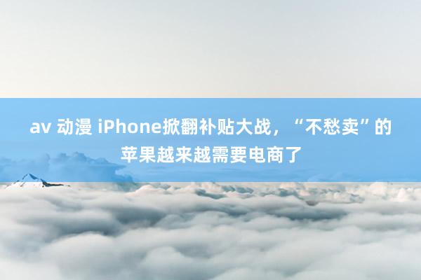 av 动漫 iPhone掀翻补贴大战，“不愁卖”的苹果越来越需要电商了