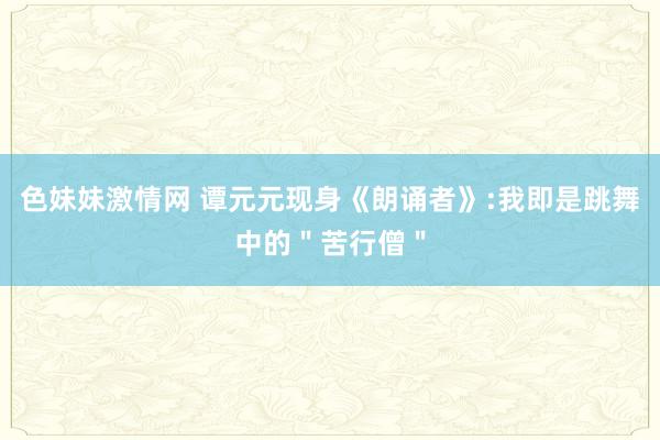 色妹妹激情网 谭元元现身《朗诵者》:我即是跳舞中的＂苦行僧＂