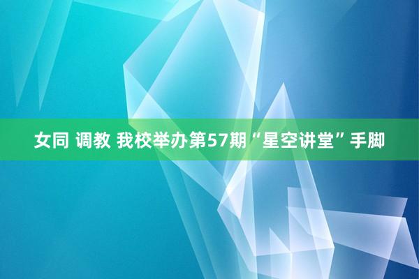 女同 调教 我校举办第57期“星空讲堂”手脚