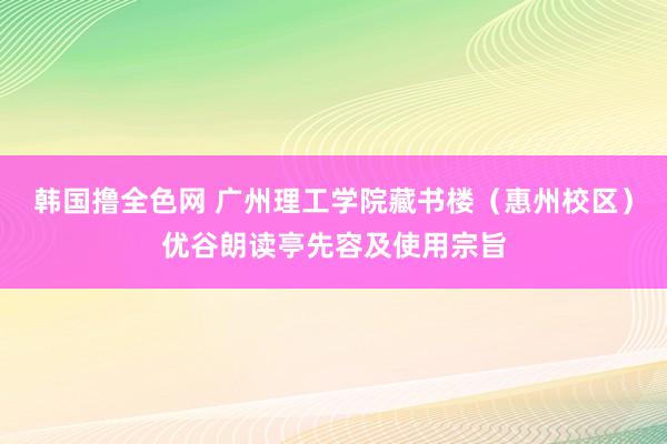 韩国撸全色网 广州理工学院藏书楼（惠州校区）优谷朗读亭先容及使用宗旨