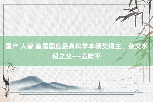 国产 人兽 首届国度最高科学本领奖得主、杂交水稻之父——袁隆平