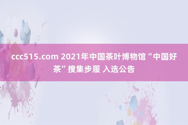 ccc515.com 2021年中国茶叶博物馆“中国好茶”搜集步履 入选公告