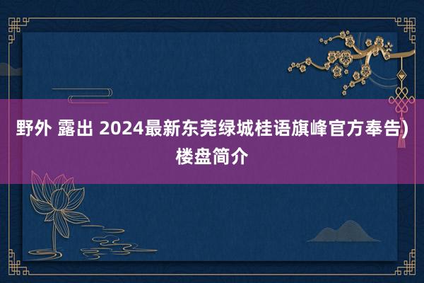 野外 露出 2024最新东莞绿城桂语旗峰官方奉告)楼盘简介