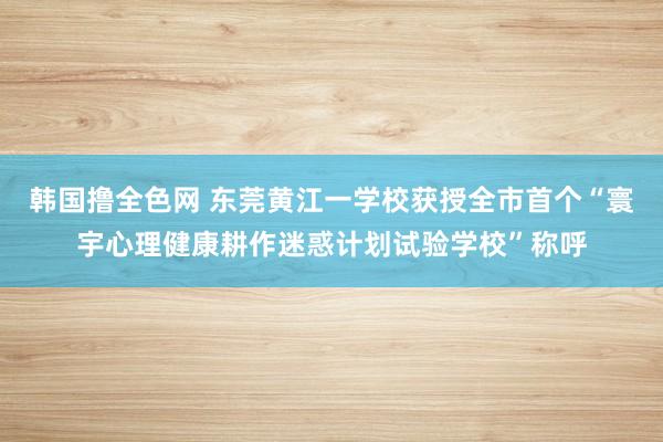 韩国撸全色网 东莞黄江一学校获授全市首个“寰宇心理健康耕作迷惑计划试验学校”称呼