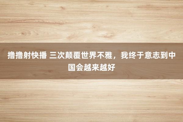 撸撸射快播 三次颠覆世界不雅，我终于意志到中国会越来越好