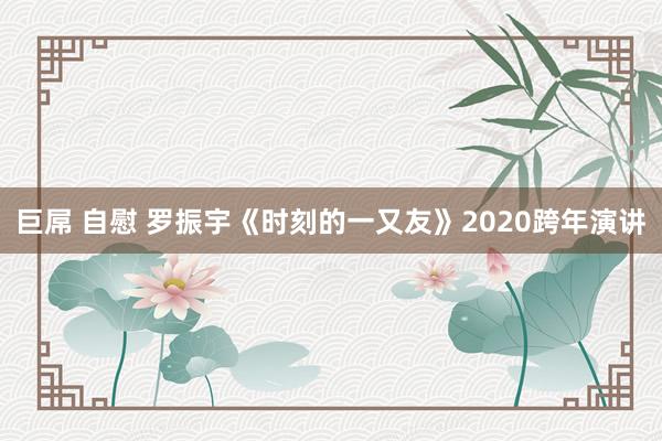 巨屌 自慰 罗振宇《时刻的一又友》2020跨年演讲