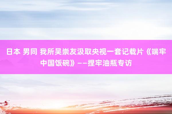 日本 男同 我所吴崇友汲取央视一套记载片《端牢中国饭碗》——捏牢油瓶专访